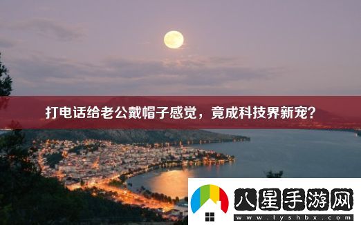 打電話(huà)給老公戴帽子感覺(jué)-竟成科技界新寵